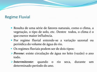 Elementos de um Curso FluvialCurso – canal de escoamento que se estende desde a nascente até a foz. É o caminho percorrido pelas águas.Meandro – curva no traçado do rio.Interflúvio ou divisor de água ou linha de crista – são as partes mais elevadas do relevo, que separam duas vertentes, drenando as águas para diferentes bacias.Débito, descarga ou vazão – quantidade de água que um rio escoa em um ponto qualquer de seu curso.Vertentes – laterais dos vales fluviais.Vale – parte que se estende de um interflúvio a outro.