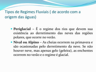 Regime FluvialResulta de uma série de fatores naturais, como o clima, a vegetação, o tipo de solo, etc. Dentre  todos, o clima é o que exerce maior influência.Por regime fluvial entende-se a variação sazonal ou periódica do volume de água do rio.Os regimes fluviais podem ser de dois tipos: