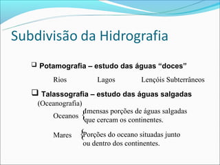  Potamografia – estudo das águas “doces”

     Rios             Lagos          Lençóis Subterrâneos
 Talassografia – estudo das águas salgadas
 (Oceanografia)
             Imensas porções de águas salgadas
     Oceanos  {
             que cercam os continentes.

     Mares    {Porções do oceano situadas junto
                  ou dentro dos continentes.
 