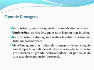 Tipos de Drenagens

    Exorréica: quando as águas têm como destino o oceano.
    Endorréica: os rios deságuam num lago ou mar interior.
    Criptorréica: a drenagem é realizada subterraneamente,
     total ou parcialmente.
    Arréica: quando as linhas da drenagem de uma região
     são temporárias (efêmeras), devido à rápida infiltração,
     em terrenos de grande permeabilidade, ou por causa da
     alta taxa de evaporação (desertos).
 