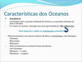 Características dos Oceanos
    PACÍFICO
1.   Localizado entre a porção ocidental da América e as porções orientais da
     Ásia e Oceania
2.   É o maior os oceanos, abrange uma área aproximada de 180 milhões km2

               Área superior a todos os continentes somados

3. Nele encontramos um imenso número de ilhas e arquipélagos, com destaque:
     Polinésia
     Micronésia
     Melanésia
4.   Nele encontramos as maiores fossas do planeta
     com destaque:
     Marianas – 11.033m
     Mindanao – 10.990m
 