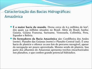 Caracterização das Bacias Hidrográficas:
Amazônica

    É a maior bacia do mundo. Drena cerca de 6,5 milhões de km²,
     dos quais 3,9 milhões situados no Brasil. Além do Brasil, banha:
     Guiana, Guiana Francesa, Suriname, Venezuela, Colômbia, Peru,
     Equador e Bolívia.
    Os formadores da Bacia Amazônica são: Cordilheira dos Andes
     (oeste), Planalto das Guianas (norte) e Planalto Central (sul). É uma
     bacia de planície e oferece 20.000 km de percurso navegável, apesar
     da navegação ser pouco aproveitada. Mesmo sendo de planície, boa
     parte dos afluentes do Amazonas apresenta trechos encachoeirados
     nos planaltos, o que confere grande potencial hidráulico.
 