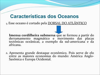 Características dos Oceanos
5. Esse   oceano é cortado pela DORSAL DO ATLÂNTICO


     Imensa cordilheira submersa que se formou a partir do
     derramamento magmático e movimento das placas
     tectônicas oceânicas, a exemplo da sul-americana e da
     africana.

6.   Apresenta grande destaque econômico. Pois serve de elo
     entre as maiores economias do mundo: América Anglo-
     Saxônica e Europa Ocidental.
 