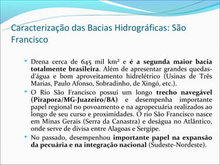 Caracterização das Bacias Hidrográficas: São
Francisco

    Drena cerca de 645 mil km² e é a segunda maior bacia
     totalmente brasileira. Além de apresentar grandes quedas-
     d’água e bom aproveitamento hidrelétrico (Usinas de Três
     Marias, Paulo Afonso, Sobradinho, de Xingó, etc.).
    O Rio São Francisco possui um longo trecho navegável
     (Pirapora/MG-Juazeiro/BA) e desempenha importante
     papel regional no povoamento e na agropecuária realizados ao
     longo de seu curso e proximidades. O rio São Francisco nasce
     em Minas Gerais (Serra da Canastra) e deságua no Atlântico,
     onde serve de divisa entre Alagoas e Sergipe.
    No passado, desempenhou importante papel na expansão
     da pecuária e na integração nacional (Sudeste-Nordeste).
 