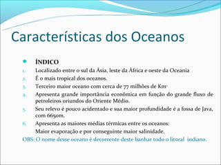 Características dos Oceanos
     ÍNDICO
 1.   Localizado entre o sul da Ásia, leste da África e oeste da Oceania
 2.   É o mais tropical dos oceanos.
 3.   Terceiro maior oceano com cerca de 77 milhões de Km2.
 4.   Apresenta grande importância econômica em função do grande fluxo de
      petroleiros oriundos do Oriente Médio.
 5.   Seu relevo é pouco acidentado e sua maior profundidade é a fossa de Java,
      com 6650m.
 6.   Apresenta as maiores médias térmicas entre os oceanos:
      Maior evaporação e por conseguinte maior salinidade.
 OBS: O nome desse oceano é decorrente deste banhar todo o litoral indiano.
 