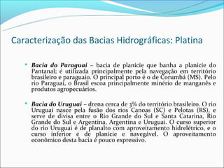 Caracterização das Bacias Hidrográficas: Platina

    Bacia do Paraguai – bacia de planície que banha a planície do
     Pantanal; é utilizada principalmente pela navegação em território
     brasileiro e paraguaio. O principal porto é o de Corumbá (MS). Pelo
     rio Paraguai, o Brasil escoa principalmente minério de manganês e
     produtos agropecuários.

    Bacia do Uruguai – drena cerca de 3% do território brasileiro. O rio
     Uruguai nasce pela fusão dos rios Canoas (SC) e Pelotas (RS), e
     serve de divisa entre o Rio Grande do Sul e Santa Catarina, Rio
     Grande do Sul e Argentina, Argentina e Uruguai. O curso superior
     do rio Uruguai é de planalto com aproveitamento hidrelétrico, e o
     curso inferior é de planície e navegável. O aproveitamento
     econômico desta bacia é pouco expressivo.
 