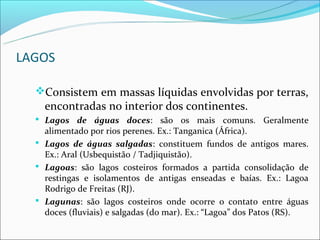 LAGOS

  Consistem em massas líquidas envolvidas por terras,
    encontradas no interior dos continentes.
   Lagos de águas doces: são os mais comuns. Geralmente
    alimentado por rios perenes. Ex.: Tanganica (África).
   Lagos de águas salgadas: constituem fundos de antigos mares.
    Ex.: Aral (Usbequistão / Tadjiquistão).
   Lagoas: são lagos costeiros formados a partida consolidação de
    restingas e isolamentos de antigas enseadas e baías. Ex.: Lagoa
    Rodrigo de Freitas (RJ).
   Lagunas: são lagos costeiros onde ocorre o contato entre águas
    doces (fluviais) e salgadas (do mar). Ex.: “Lagoa” dos Patos (RS).
 