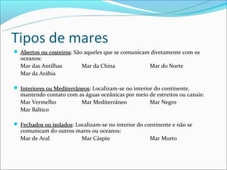 Tipos de mares
 Abertos ou costeiros: São aqueles que se comunicam diretamente com os
             costeiros
  oceanos:
  Mar das Antilhas         Mar da China               Mar do Norte
  Mar da Arábia

 Interiores ou Mediterrâneos: Localizam-se no interior do continente,
                Mediterrâneos
  mantendo contato com as águas oceânicas por meio de estreitos ou canais:
  Mar Vermelho          Mar Mediterrâneo           Mar Negro
  Mar Báltico

 Fechados ou isolados: Localizam-se no interior do continente e não se
              isolados
  comunicam do outros mares ou oceanos:
  Mar de Aral          Mar Cáspio                     Mar Morto
 