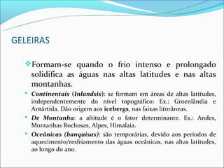 GELEIRAS

  Formam-se quando o frio intenso e prolongado
    solidifica as águas nas altas latitudes e nas altas
    montanhas.
   Continentais (Inlandsis): se formam em áreas de altas latitudes,
    independentemente do nível topográfico: Ex.: Groenlândia e
    Antártida. Dão origem aos icebergs, nas faixas litorâneas.
   De Montanha: a altitude é o fator determinante. Ex.: Andes,
    Montanhas Rochosas, Alpes, Himalaia.
   Oceânicas (banquisas): são temporárias, devido aos períodos de
    aquecimento/resfriamento das águas oceânicas, nas altas latitudes,
    ao longo do ano.
 