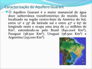 Caracterização do Aquífero Guarani
O Aquífero Guarani é o maior manancial de água
  doce subterrânea transfronteiriço do mundo. Está
  localizado na região centro-leste da América do Sul,
  entre 12º e 35º de latitude sul e entre 47º e 65º de
  longitude oeste e ocupa uma área de 1,2 milhões de
  Km², estendendo-se pelo Brasil (840.000l Km²),
  Paraguai (58.500 Km²), Uruguai (58.500 Km²) e
  Argentina (255.000 Km²).
 
