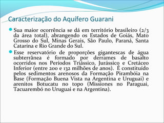 Caracterização do Aquífero Guarani
Sua maior ocorrência se dá em território brasileiro (2/3
 da área total), abrangendo os Estados de Goiás, Mato
 Grosso do Sul, Minas Gerais, São Paulo, Paraná, Santa
 Catarina e Rio Grande do Sul.
Esse reservatório de proporções gigantescas de água
 subterrânea é formado por derrames de basalto
 ocorridos nos Períodos Triássico, Jurássico e Cretáceo
 Inferior (entre 200 e 132 milhões de anos). É constituído
 pelos sedimentos arenosos da Formação Pirambóia na
 Base (Formação Buena Vista na Argentina e Uruguai) e
 arenitos Botucatu no topo (Missiones no Paraguai,
 Tacuarembó no Uruguai e na Argentina).
 