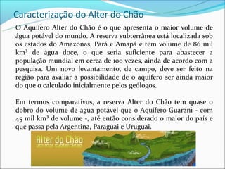 Caracterização do Alter do Chão
O Aquífero Alter do Chão é o que apresenta o maior volume de
água potável do mundo. A reserva subterrânea está localizada sob
os estados do Amazonas, Pará e Amapá e tem volume de 86 mil
km³ de água doce, o que seria suficiente para abastecer a
população mundial em cerca de 100 vezes, ainda de acordo com a
pesquisa. Um novo levantamento, de campo, deve ser feito na
região para avaliar a possibilidade de o aquífero ser ainda maior
do que o calculado inicialmente pelos geólogos.

Em termos comparativos, a reserva Alter do Chão tem quase o
dobro do volume de água potável que o Aquífero Guarani - com
45 mil km³ de volume -, até então considerado o maior do país e
que passa pela Argentina, Paraguai e Uruguai.
 