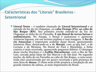 Características dos “Litorais” Brasileiros -
Setentrional
    Litoral Norte – é também chamado de Litoral Setentrional e se
     estende da foz do rio Oiapoque, ou cabo Orange (PA), ao cabo de
     São Roque (RN). Seu primeiro trecho estende-se da foz do
     Oiapoque ao delta do rio Parnaíba. É um litoral de terras baixas e
     sedimentares. No Amapá, o litoral é pantanoso e aparecem
     inúmeras lagunas, em um terreno argiloso e com mangues. A foz do
     rio Amazonas é importante acidente desse litoral, apresentando
     inúmeras ilhas, destacando-se a de Marajó, com 47.964 km², a de
     Caviana e de Mexiana. No litoral do Pará e Maranhão, a linha
     costeira é mais recortada, aparecendo pequenas falésias. O destaque
     desse trecho litorâneo é o Golfão Maranhense, com a ilha de São
     Luís, cercada pelas baías de São Marcos e de São José. No segundo
     trecho, do delta do rio Parnaíba ao cabo de São Roque, a costa semi-
     árida está caracterizada por ser pouco recortada e pela presença de
     uma faixa de dunas. O clima semi-árido propicia a instalação de um
     grande número de salinas, as mais importantes do Brasil.
 
