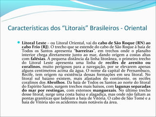 Características dos “Litorais” Brasileiros - Oriental
    Litoral Leste – ou Litoral Oriental, vai do cabo de São Roque (RN) ao
     cabo Frio (RJ). O trecho que se estende do cabo de São Roque à baía de
     Todos os Santos apresenta “barreiras”, em trechos onde o planalto
     interior chega diretamente junto ao mar, dando origem a costas altas
     com falésias. À pequena distância da linha litorânea, o primeiro trecho
     do Litoral Leste apresenta uma linha de recifes de arenito ou
     coralinos, muito perigosos para a navegação, por se elevarem apenas
     alguns centímetros acima da água. O nome da capital de Pernambuco,
     Recife, tem origem na existência dessas formações em seu litoral. No
     litoral sul baiano existem, mais afastados do continente, os recifes
     coralinos dos Abrolhos. Da baía de Todos os Santos ao norte do litoral
     do Espírito Santo, surgem trechos mais baixos, com lagunas separadas
     do mar por restingas, com extensos manguezais. No último trecho
     desse litoral, surge uma costa baixa e alagadiça, mas onde não faltam as
     pontas graníticas que ladeiam a baía de Vitória. O cabo de São Tomé e a
     baía de Vitória são os acidentes mais notáveis da área.
 