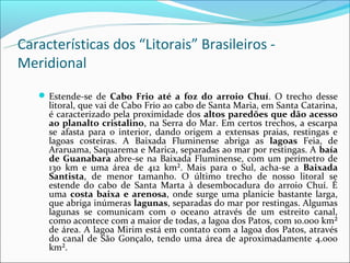 Características dos “Litorais” Brasileiros -
Meridional
    Estende-se de Cabo Frio até a foz do arroio Chuí. O trecho desse
     litoral, que vai de Cabo Frio ao cabo de Santa Maria, em Santa Catarina,
     é caracterizado pela proximidade dos altos paredões que dão acesso
     ao planalto cristalino, na Serra do Mar. Em certos trechos, a escarpa
     se afasta para o interior, dando origem a extensas praias, restingas e
     lagoas costeiras. A Baixada Fluminense abriga as lagoas Feia, de
     Araruama, Saquarema e Marica, separadas ao mar por restingas. A baía
     de Guanabara abre-se na Baixada Fluminense, com um perímetro de
     130 km e uma área de 412 km². Mais para o Sul, acha-se a Baixada
     Santista, de menor tamanho. O último trecho de nosso litoral se
     estende do cabo de Santa Marta à desembocadura do arroio Chuí. É
     uma costa baixa e arenosa, onde surge uma planície bastante larga,
     que abriga inúmeras lagunas, separadas do mar por restingas. Algumas
     lagunas se comunicam com o oceano através de um estreito canal,
     como acontece com a maior de todas, a lagoa dos Patos, com 10.000 km²
     de área. A lagoa Mirim está em contato com a lagoa dos Patos, através
     do canal de São Gonçalo, tendo uma área de aproximadamente 4.000
     km².
 