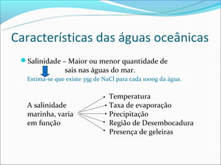Características das águas oceânicas
 Salinidade – Maior ou menor quantidade de
               sais nas águas do mar.
  Estima-se que existe 35g de NaCl para cada 1000g da água.

                                Temperatura
  A salinidade                  Taxa de evaporação
  marinha, varia                Precipitação
  em função                     Região de Desembocadura
                                Presença de geleiras
 