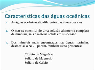 Características das águas oceânicas
1.   As águas oceânicas são diferentes das águas dos rios.

2.   O mar se constitui de uma solução altamente complexa
     de minerais, sais e matéria sólida em suspensão.

3.   Dos minerais mais encontrados nas águas marinhas,
     destaca-se o NaCl, porém, também estão presentes:

              Cloreto de Magnésio
              Sulfato de Magnésio
              Sulfato de Cálcio
 
