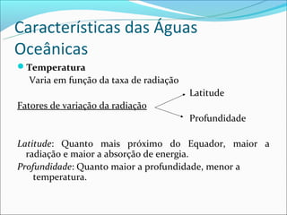 Características das Águas
Oceânicas
Temperatura
  Varia em função da taxa de radiação
                                        Latitude
Fatores de variação da radiação
                                        Profundidade

Latitude: Quanto mais próximo do Equador, maior a
  radiação e maior a absorção de energia.
Profundidade: Quanto maior a profundidade, menor a
    temperatura.
 