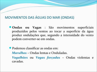MOVIMENTOS DAS ÁGUAS DO MAR (ONDAS)

  Ondas   ou Vagas : São movimentos superficiais
   produzidos pelos ventos ao tocar a superfície da água
   produz ondulações que, segundo a intensidade do vento
   podem converter-se em ondas.

  Podemos classificar as ondas em:
   Marulhos – Ondas lentas e Onduladas.
   Vagalhões ou Vagas forçadas – Ondas violentas e
   cavadas.
 