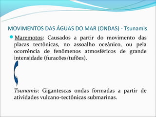 MOVIMENTOS DAS ÁGUAS DO MAR (ONDAS) - Tsunamis
Maremotos: Causados a partir do movimento das
  placas tectônicas, no assoalho oceânico, ou pela
  ocorrência de fenômenos atmosféricos de grande
  intensidade (furacões/tufões).




  Tsunamis: Gigantescas ondas formadas a partir de
  atividades vulcano-tectônicas submarinas.
 