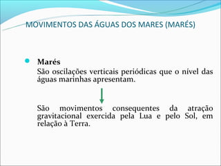 MOVIMENTOS DAS ÁGUAS DOS MARES (MARÉS)



 Marés
  São oscilações verticais periódicas que o nível das
  águas marinhas apresentam.


  São movimentos consequentes da atração
  gravitacional exercida pela Lua e pelo Sol, em
  relação à Terra.
 