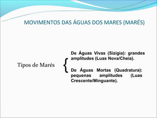 MOVIMENTOS DAS ÁGUAS DOS MARES (MARÉS)



                     De Águas Vivas (Sizígia): grandes


                 {
                     amplitudes (Luas Nova/Cheia).
Tipos de Marés
                     De Águas Mortas (Quadratura):
                     pequenas     amplitudes (Luas
                     Crescente/Minguante).
 