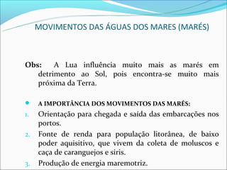 MOVIMENTOS DAS ÁGUAS DOS MARES (MARÉS)



Obs:    A Lua influência muito mais as marés em
   detrimento ao Sol, pois encontra-se muito mais
   próxima da Terra.

    A IMPORTÂNCIA DOS MOVIMENTOS DAS MARÉS:
1.   Orientação para chegada e saída das embarcações nos
     portos.
2.   Fonte de renda para população litorânea, de baixo
     poder aquisitivo, que vivem da coleta de moluscos e
     caça de caranguejos e siris.
3.   Produção de energia maremotriz.
 