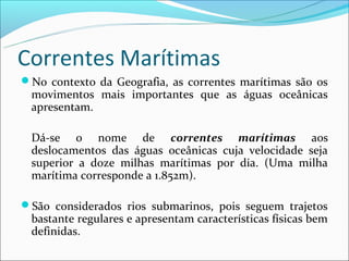 Correntes Marítimas
No contexto da Geografia, as correntes marítimas são os
 movimentos mais importantes que as águas oceânicas
 apresentam.

 Dá-se o nome de correntes marítimas aos
 deslocamentos das águas oceânicas cuja velocidade seja
 superior a doze milhas marítimas por dia. (Uma milha
 marítima corresponde a 1.852m).

São considerados rios submarinos, pois seguem trajetos
 bastante regulares e apresentam características físicas bem
 definidas.
 