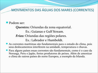 MOVIMENTOS DAS ÁGUAS DOS MARES (CORRENTES)


Podem ser:
        Quentes: Oriundas da zona equatorial.
               Ex.: Guianas e Gulf Stream.
        Frias: Oriundas das regiões polares.
               Ex.: Labrador e Humboldt.
 As correntes marítimas são fundamentais para o estudo do clima, pois
  seus deslocamentos interferem na umidade, temperatura e chuvas.
 Para alguns países essas correntes são fundamentais, como é o caso da
  Noruega, Peru e Japão, fortes produtores de peixes. Além de amenizar
  o clima de outros países do norte Europeu, a exemplo da Irlanda.
 