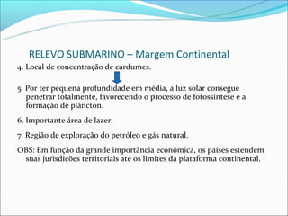 RELEVO SUBMARINO – Margem Continental
4. Local de concentração de cardumes.

5. Por ter pequena profundidade em média, a luz solar consegue
   penetrar totalmente, favorecendo o processo de fotossíntese e a
   formação de plâncton.
6. Importante área de lazer.
7. Região de exploração do petróleo e gás natural.
OBS: Em função da grande importância econômica, os países estendem
 suas jurisdições territoriais até os limites da plataforma continental.
 