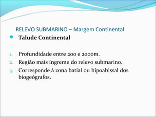 RELEVO SUBMARINO – Margem Continental
 Talude Continental


1. Profundidade entre 200 e 2000m.
2. Região mais íngreme do relevo submarino.
3. Corresponde à zona batial ou hipoabissal dos
   biogeógrafos.
 