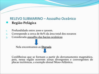 RELEVO SUBMARINO – Assoalho Oceânico
 Região Pelágica

1.   Profundidade entre 2000 e 5000m.
2.   Corresponde a cerca de 80% da área total dos oceanos
3.   Considerada assoalho das bacias oceânicas


        Nela encontramos as Dorsais


     Cordilheiras que se formam a partir do derramamento magmático,
     pois, nessa região ocorrem zonas divergentes e convergentes de
     placas tectônicas, a exemplo dorsal Meso-Atlântica.
 