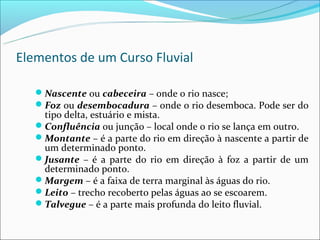 Elementos de um Curso Fluvial

   Nascente ou cabeceira – onde o rio nasce;
   Foz ou desembocadura – onde o rio desemboca. Pode ser do
    tipo delta, estuário e mista.
   Confluência ou junção – local onde o rio se lança em outro.
   Montante – é a parte do rio em direção à nascente a partir de
    um determinado ponto.
   Jusante – é a parte do rio em direção à foz a partir de um
    determinado ponto.
   Margem – é a faixa de terra marginal às águas do rio.
   Leito – trecho recoberto pelas águas ao se escoarem.
   Talvegue – é a parte mais profunda do leito fluvial.
 