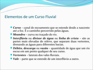 Elementos de um Curso Fluvial

   Curso – canal de escoamento que se estende desde a nascente
    até a foz. É o caminho percorrido pelas águas.
   Meandro – curva no traçado do rio.
   Interflúvio ou divisor de água ou linha de crista – são as
    partes mais elevadas do relevo, que separam duas vertentes,
    drenando as águas para diferentes bacias.
   Débito, descarga ou vazão – quantidade de água que um rio
    escoa em um ponto qualquer de seu curso.
   Vertentes – laterais dos vales fluviais.
   Vale – parte que se estende de um interflúvio a outro.
 