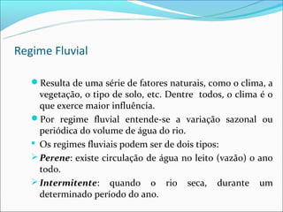 Regime Fluvial

   Resulta de uma série de fatores naturais, como o clima, a
     vegetação, o tipo de solo, etc. Dentre todos, o clima é o
     que exerce maior influência.
   Por regime fluvial entende-se a variação sazonal ou
     periódica do volume de água do rio.
    Os regimes fluviais podem ser de dois tipos:
    Perene: existe circulação de água no leito (vazão) o ano
     todo.
    Intermitente: quando o rio seca, durante um
     determinado período do ano.
 