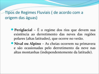 Tipos de Regimes Fluviais ( de acordo com a
origem das águas)

   Periglacial – É o regime dos rios que devem sua
    existência ao derretimento das neves das regiões
    polares (altas latitudes), que ocorre no verão.
   Nival ou Alpino – As cheias ocorrem na primavera
    e são ocasionadas pelo derretimento da neve nas
    altas montanhas (independentemente da latitude).
 