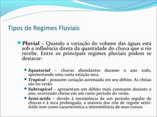 Tipos de Regimes Fluviais

   Pluvial – Quando a variação do volume das águas está
    sob a influência direta da quantidade do chuva que o rio
    recebe. Entre os principais regimes pluviais podem se
    destacar:

      Equatorial    – chuvas abundantes durante o ano todo,
       apresentando uma curta estação seca.
      Tropical – possuem variação acentuada em seu débito. As cheias
       são no verão.
      Subtropical – apresentam um débito mais constante durante o
       ano, ocorrendo cheias em um curto período do verão.
      Semi-árido – devido à inexistência de um período regular de
       chuvas e à seca prolongada, a maioria dos rios de regime semi-
       árido tem como característica a intermitência de seus cursos.
 
