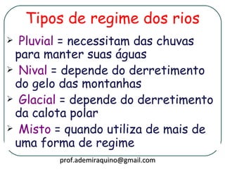 Tipos de regime dos rios
 Pluvial = necessitam das chuvas
 para manter suas águas
 Nival = depende do derretimento
 do gelo das montanhas
 Glacial = depende do derretimento
 da calota polar
 Misto = quando utiliza de mais de
 uma forma de regime
        prof.ademiraquino@gmail.com
 