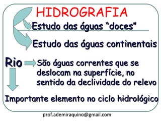 HIDROGRAFIA
      Estudo das águas “doces”
       Estudo das águas continentais

Rio     São águas correntes que se
        deslocam na superfície, no
        sentido da declividade do relevo

Importante elemento no ciclo hidrológico
         prof.ademiraquino@gmail.com
 