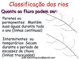 Classificação dos rios
Quanto ao fluxo podem ser:
Perenes ou
permanentes: Mantém
suas águas durante todo
o ano (linhas contínuas)

Intermitentes ou
temporários: Secam
durante o período de
escassez de chuva
(linhas tracejadas)
           prof.ademiraquino@gmail.com
 