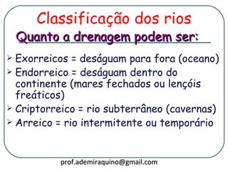 Classificação dos rios
    Quanto a drenagem podem ser:
 Exorreicos = deságuam para fora (oceano)
 Endorreico = deságuam dentro do
  continente (mares fechados ou lençóis
  freáticos)
 Criptorreico = rio subterrâneo (cavernas)
 Arreico = rio intermitente ou temporário




          prof.ademiraquino@gmail.com
 