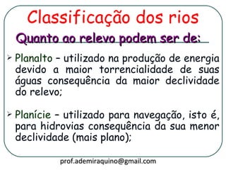 Classificação dos rios
    Quanto ao relevo podem ser de:
   Planalto – utilizado na produção de energia
    devido a maior torrencialidade de suas
    águas consequência da maior declividade
    do relevo;

   Planície – utilizado para navegação, isto é,
    para hidrovias consequência da sua menor
    declividade (mais plano);

             prof.ademiraquino@gmail.com
 