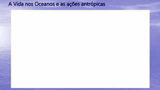 A Vida nos Oceanos e as ações antrópicas
 
