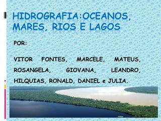HIDROGRAFIA:OCEANOS,
MARES, RIOS E LAGOS
POR:
VITOR FONTES, MARCELE, MATEUS,
ROSANGELA, GIOVANA, LEANDRO,
HILQUIAS, RONALD, DANIEL e JULIA.
 