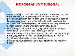 • Konsep Hidrograf Unit adalah hidrograf yang terhasil dari satu unit
hujan lebihan, iaitu hujan yang ditolak dari nilai sejatan,
perpeluhan, pintasan dan susupan yang turun seragam di seluruh
kawasan pada kadar yang malar, dalam tempoh masa tertentu.
• Luas di bawah unit hidrograf adalah isipadu larian yang bersamaan
dengan kedalaman satu unit (1cm/10mm atau 1inci).
• Unit hidrograf merupakan fungsi yang membolehkan hidrograf
larian terus diperolehi daripada data hujan lebihan.
• Oleh itu, hidrograf menggambarkan respon aliran sungai terhadap
hujan yang menghasilkan aliran permukaan dan simpanan air
bawah permukaan satu kawasan tadahan.
• Kerana itu juga, hidrograf aliran sungai diplot bersama hietograf
hujan.
HIDROGRAF UNIT TUNGGAL
 