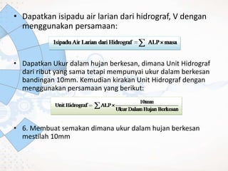 • Dapatkan isipadu air larian dari hidrograf, V dengan
menggunakan persamaan:
• Dapatkan Ukur dalam hujan berkesan, dimana Unit Hidrograf
dari ribut yang sama tetapi mempunyai ukur dalam berkesan
bandingan 10mm. Kemudian kirakan Unit Hidrograf dengan
menggunakan persamaan yang berikut:
• 6. Membuat semakan dimana ukur dalam hujan berkesan
mestilah 10mm
 