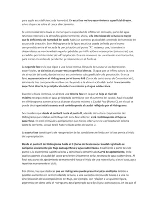 para suplir esta deficiencia de humedad. En esta fase no hay escurrimiento superficial directo,
salvo el que cae sobre el cauce directamente.
Si la intensidad de la lluvia es menor que la capacidad de infiltración del suelo, parte del agua
retenida retornará a la atmósfera posteriormente; ahora, si la intensidad de la lluvia es mayor
que la deficiencia de humedad del suelo habrá un aumento gradual del contenido de humedad en
su zona de aireación. En el Hidrograma de la figura esta fase queda definida por el tramo
comprendido entre el inicio de la precipitación y el punto “A”, notemos que, la tendencia
descendente se mantiene hasta que las pérdidas por infiltración e Intercepción (entre otras) son
excedidas por la Intensidad de la Precipitación. En este momento la curva tiende a ser horizontal,
para iniciar el cambio de pendiente, precisamente en el Punto A.
La segunda fase es la que sigue a una lluvia intensa. Después de saturarse las depresiones
superficiales, se da inicio a la escorrentía superficial directa. El agua que se infiltra satura la zona
de aireación del suelo, dando inicio al escurrimiento subsuperficial y a la percolación. En esta
fase, representada en el Hidrograma por el tramo A-B (Conocida como curva de Concentración),
solamente tres componentes están contribuyendo a la alimentación del caudal: la escorrentía
superficial directa, la precipitación sobre la corriente y el agua subterránea.
Cuando la lluvia continúa, se alcanza una tercera fase en la que se llega al nivel de
máxima recarga y toda el agua precipitada contribuye con el aumento del caudal. Aquí el caudal
en el Hidrograma aumenta hasta alcanzar el punto máximo o Caudal Pico (Punto C), en el cual se
puede decir que toda la cuenca está contribuyendo al caudal reflejado por el Hidrograma.
Se considera que desde el punto B hasta el punto D, además de las tres componentes del
Hidrograma que estaban contribuyendo en la fase anterior, está contribuyendo el flujo su
superficial. En este intervalo la componente que menos interviene es la precipitación directa
sobre la corriente, la cual debió haber cesado antes del punto D.
La cuarta fase constituye la de recuperación de las condiciones referidas en la fase previa al inicio
de la precipitación.
Desde el punto D del Hidrograma hasta el E (Curva de Descenso) el caudal registrado se
compone únicamente por flujo subsuperficial y agua subterránea. Finalmente a partir de este
punto E, la escorrentía superficial cesa y comienza la denominada Curva de agotamiento, en la
cual los aportes al caudal del cauce provienen únicamente de las reservas de agua subterránea. Al
final esta curva de agotamiento se mantendrá hasta el inicio de una nueva lluvia, si es el caso, para
repetirse nuevamente el ciclo.
Por último, hay que destacar que un Hidrograma puede presentar picos múltiples debido a
posibles aumentos en la intensidad de la lluvia, a una sucesión continua de lluvias o a una no
sincronización de las componentes del flujo, por ejemplo, con relación a la siguiente figura,
podremos ver cómo sería el Hidrograma total generado para dos lluvias consecutivas, en los que el
 