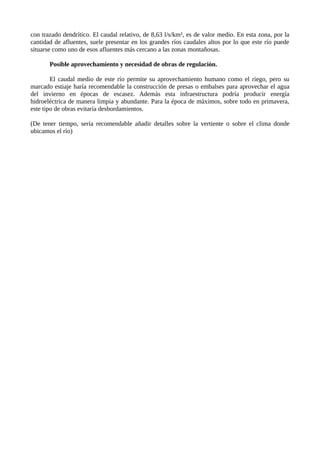 con trazado dendrítico. El caudal relativo, de 8,63 l/s/km², es de valor medio. En esta zona, por la
cantidad de afluentes, suele presentar en los grandes ríos caudales altos por lo que este río puede
situarse como uno de esos afluentes más cercano a las zonas montañosas.
Posible aprovechamiento y necesidad de obras de regulación.
El caudal medio de este río permite su aprovechamiento humano como el riego, pero su
marcado estiaje haría recomendable la construcción de presas o embalses para aprovechar el agua
del invierno en épocas de escasez. Además esta infraestructura podría producir energía
hidroeléctrica de manera limpia y abundante. Para la época de máximos, sobre todo en primavera,
este tipo de obras evitaría desbordamientos.
(De tener tiempo, sería recomendable añadir detalles sobre la vertiente o sobre el clima donde
ubicamos el río)
 