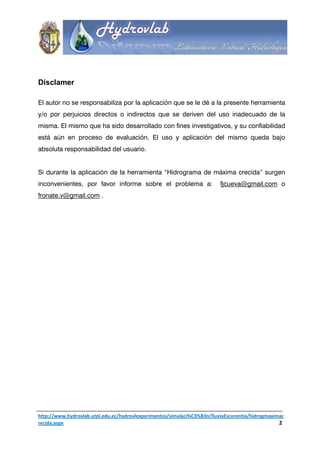 Disclamer

El autor no se responsabiliza por la aplicación que se le dé a la presente herramienta
y/o por perjuicios directos o indirectos que se deriven del uso inadecuado de la
misma. El mismo que ha sido desarrollado con fines investigativos, y su confiabilidad
está aún en proceso de evaluación. El uso y aplicación del mismo queda bajo
absoluta responsabilidad del usuario.


Si durante la aplicación de la herramienta “Hidrograma de máxima crecida” surgen
inconvenientes, por favor informe sobre el problema a:                   fjcueva@gmail.com o
fronate.v@gmail.com .




http://www.hydrovlab.utpl.edu.ec/hydrovlexperimentos/simulaci%C3%B3n/lluviaEscorentia/hidrogmaximac
recida.aspx                                                                                      2
 