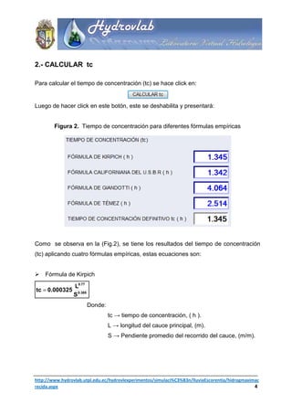 2.- CALCULAR tc

Para calcular el tiempo de concentración (tc) se hace click en:


Luego de hacer click en este botón, este se deshabilita y presentará:


        Figura 2. Tiempo de concentración para diferentes fórmulas empíricas




Como se observa en la (Fig.2), se tiene los resultados del tiempo de concentración
(tc) aplicando cuatro fórmulas empíricas, estas ecuaciones son:


    Fórmula de Kirpich

                 L0.77
tc = 0.000325
                 S 0.385
                           Donde:
                                    tc → tiempo de concentración, ( h ).
                                    L → longitud del cauce principal, (m).
                                    S → Pendiente promedio del recorrido del cauce, (m/m).




http://www.hydrovlab.utpl.edu.ec/hydrovlexperimentos/simulaci%C3%B3n/lluviaEscorentia/hidrogmaximac
recida.aspx                                                                                      4
 